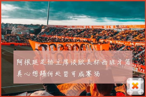 阿根廷足协主席谈欧美杯西班牙若真心想踢何处皆可成赛场
