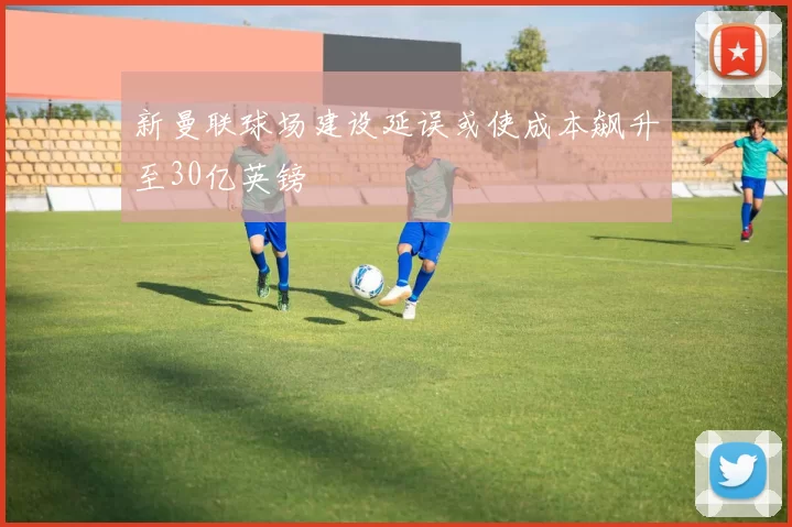 新曼联球场建设延误或使成本飙升至30亿英镑