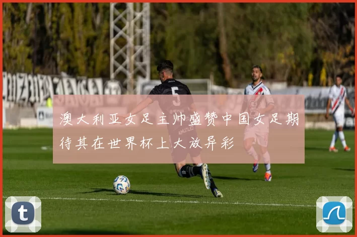 澳大利亚女足主帅盛赞中国女足期待其在世界杯上大放异彩