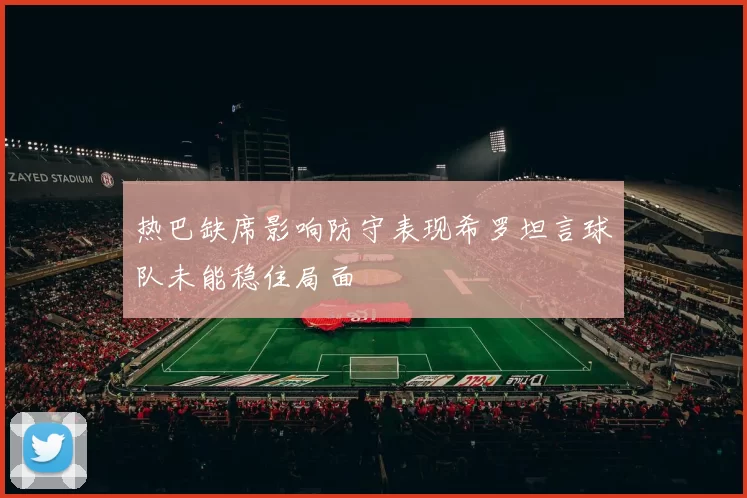 热巴缺席影响防守表现希罗坦言球队未能稳住局面