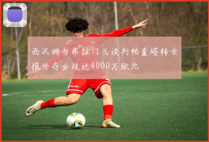 西汉姆与弗拉门戈谈判帕奎塔转会报价存分歧达4000万欧元