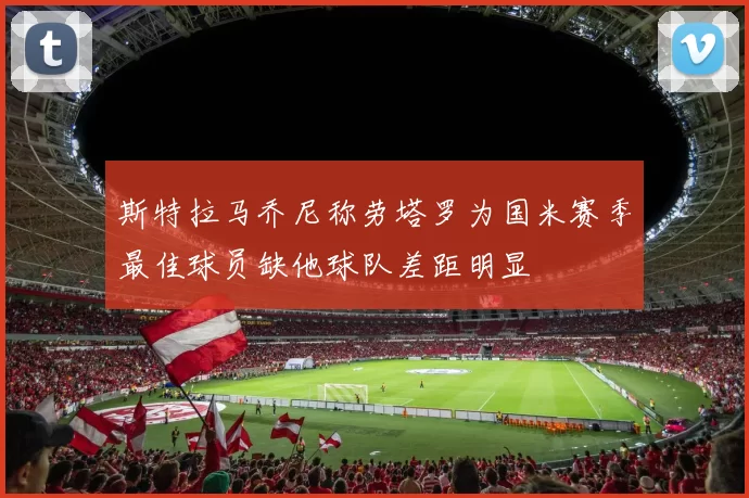 斯特拉马乔尼称劳塔罗为国米赛季最佳球员缺他球队差距明显