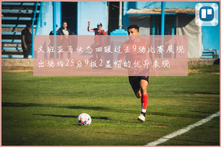 文班亚马状态回暖过去9场比赛展现出场均25分9板2盖帽的优异表现