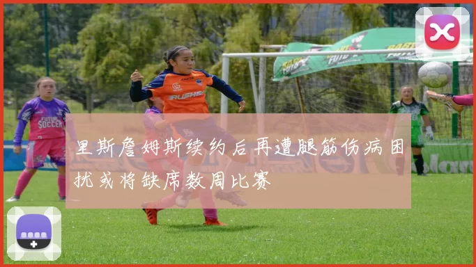 里斯詹姆斯续约后再遭腿筋伤病困扰或将缺席数周比赛