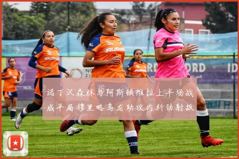 诺丁汉森林与阿斯顿维拉上半场战成平局穆里略乌龙助攻内科劲射扳平比分