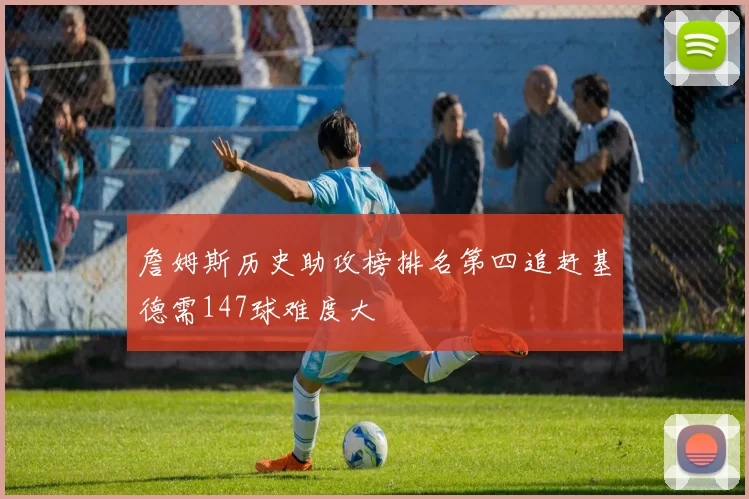 詹姆斯历史助攻榜排名第四追赶基德需147球难度大