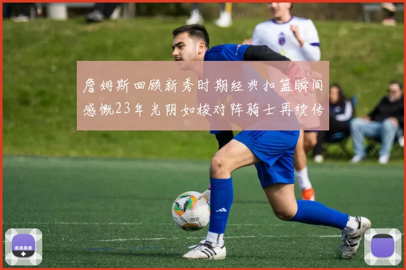 詹姆斯回顾新秀时期经典扣篮瞬间感慨23年光阴如梭对阵骑士再续传奇