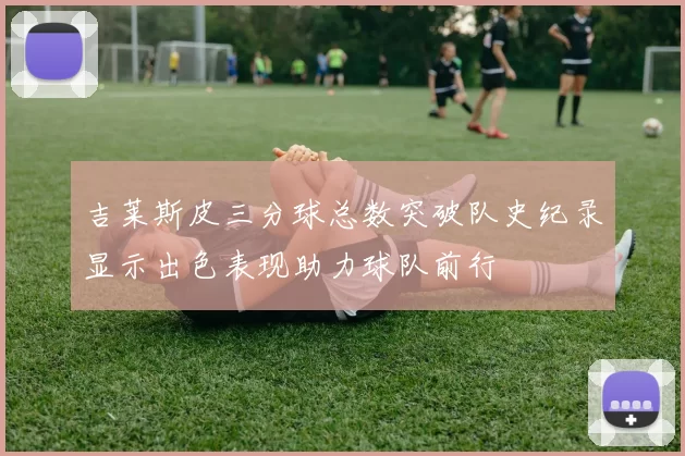 吉莱斯皮三分球总数突破队史纪录显示出色表现助力球队前行