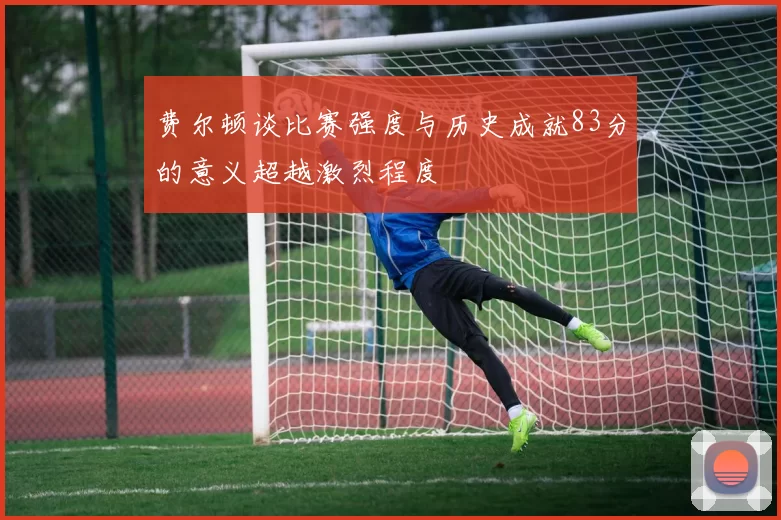 费尔顿谈比赛强度与历史成就83分的意义超越激烈程度