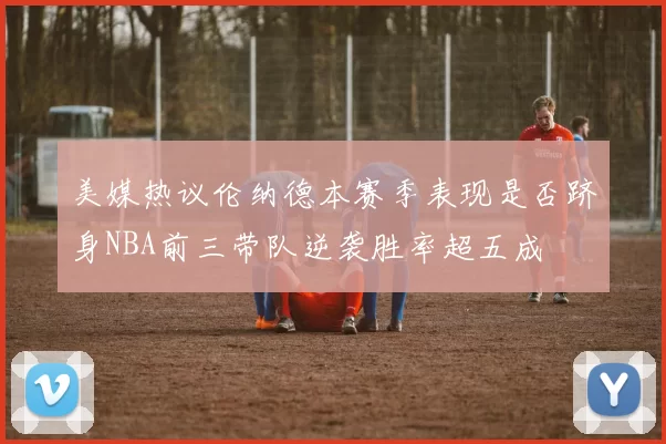 美媒热议伦纳德本赛季表现是否跻身NBA前三带队逆袭胜率超五成