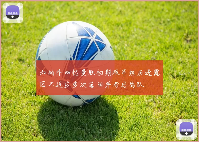 加纳乔回忆曼联初期艰辛经历透露因不适应多次落泪并考虑离队